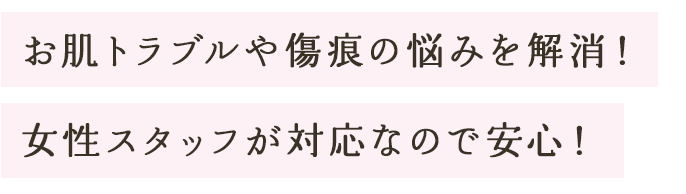 お肌トラブルや傷痕の悩みを解消！
女性スタッフが対応なので安心！